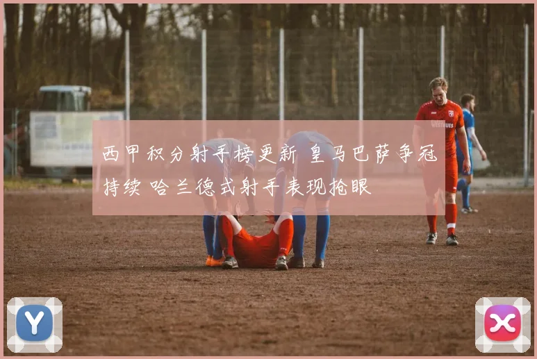 西甲积分射手榜更新 皇马巴萨争冠持续 哈兰德式射手表现抢眼