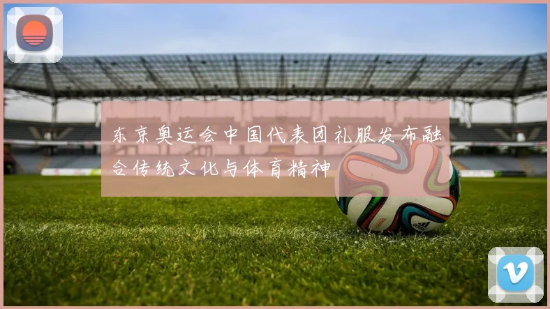 东京奥运会中国代表团礼服发布融合传统文化与体育精神