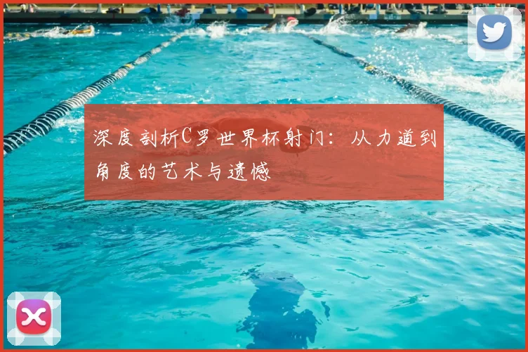 深度剖析C罗世界杯射门：从力道到角度的艺术与遗憾