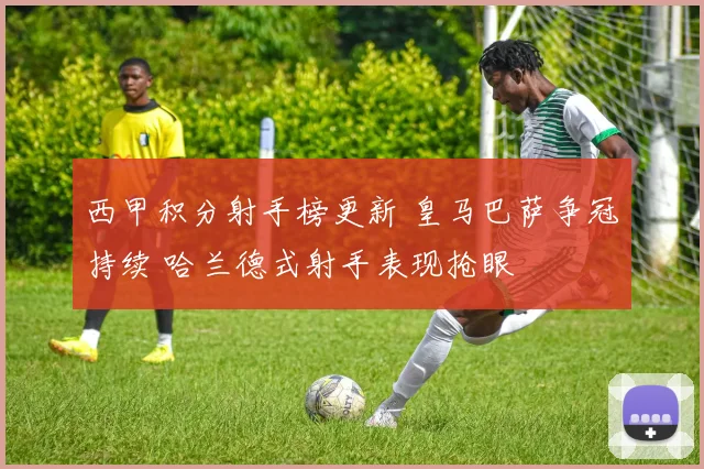 西甲积分射手榜更新 皇马巴萨争冠持续 哈兰德式射手表现抢眼