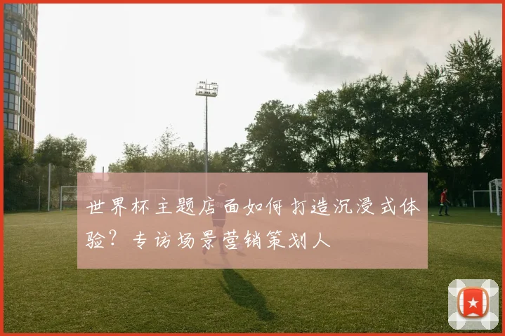 世界杯主题店面如何打造沉浸式体验？专访场景营销策划人