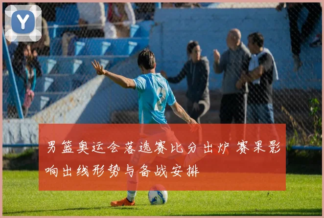 男篮奥运会落选赛比分出炉 赛果影响出线形势与备战安排