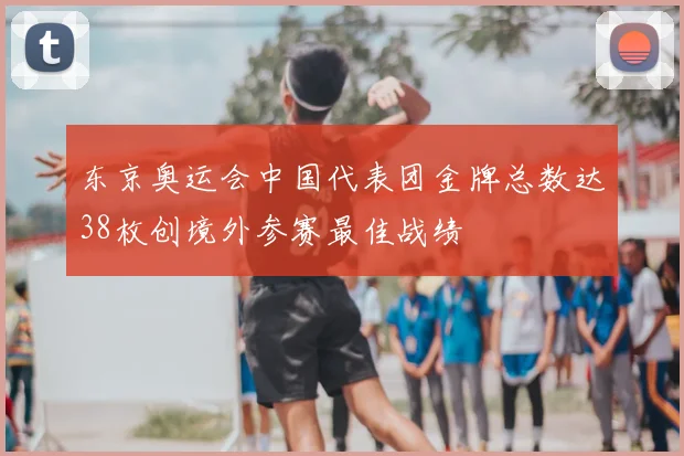 东京奥运会中国代表团金牌总数达38枚创境外参赛最佳战绩
