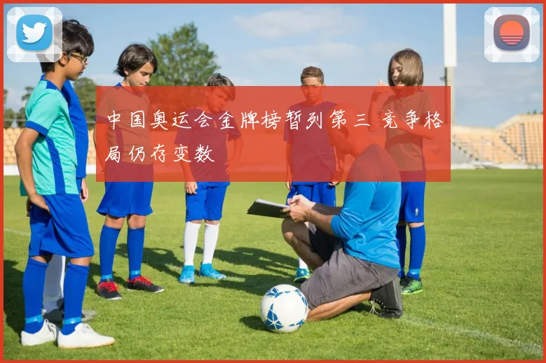 中国奥运会金牌榜暂列第三 竞争格局仍存变数