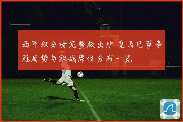 西甲积分榜完整版出炉 皇马巴萨争冠局势与欧战席位分布一览