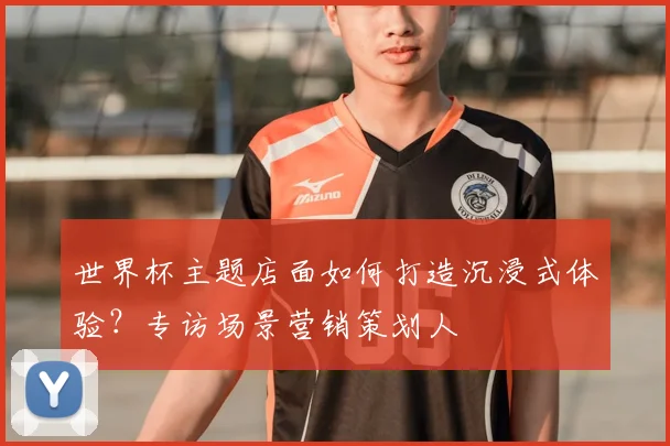 世界杯主题店面如何打造沉浸式体验？专访场景营销策划人