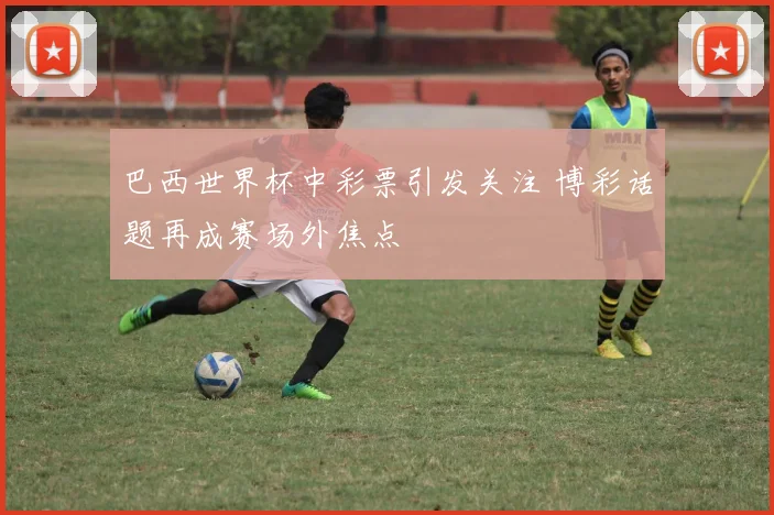 巴西世界杯中彩票引发关注 博彩话题再成赛场外焦点
