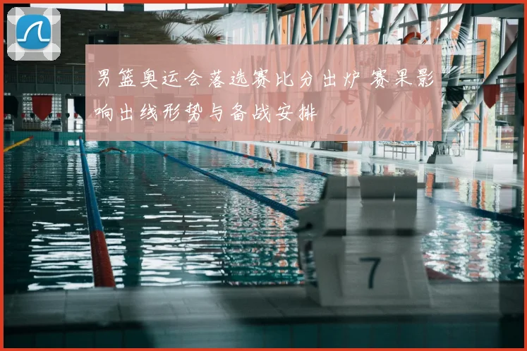 男篮奥运会落选赛比分出炉 赛果影响出线形势与备战安排