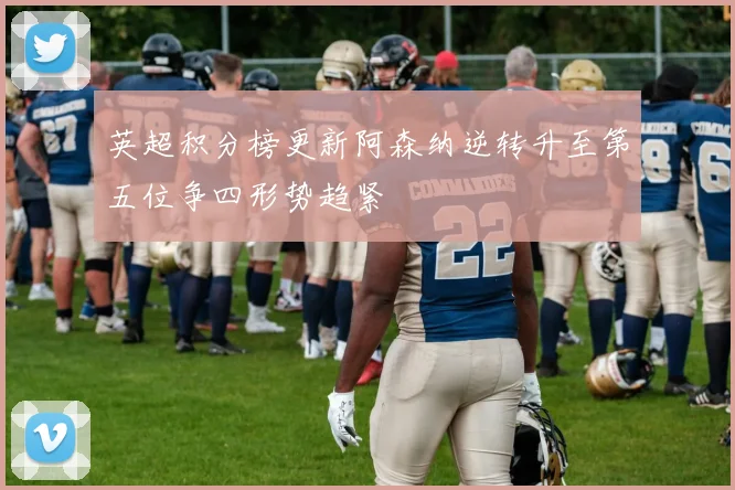 英超积分榜更新阿森纳逆转升至第五位争四形势趋紧