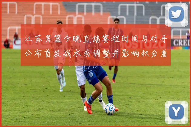 江苏男篮今晚直播赛程时间与对手公布首发战术或调整并影响积分看点