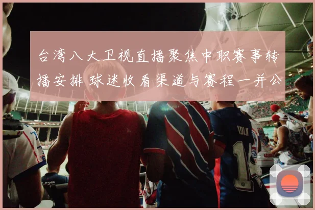 台湾八大卫视直播聚焦中职赛事转播安排 球迷收看渠道与赛程一并公布