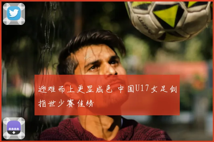 迎难而上更显成色 中国U17女足剑指世少赛佳绩