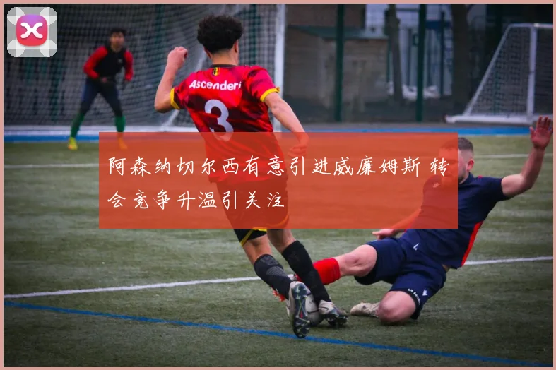 阿森纳切尔西有意引进威廉姆斯 转会竞争升温引关注