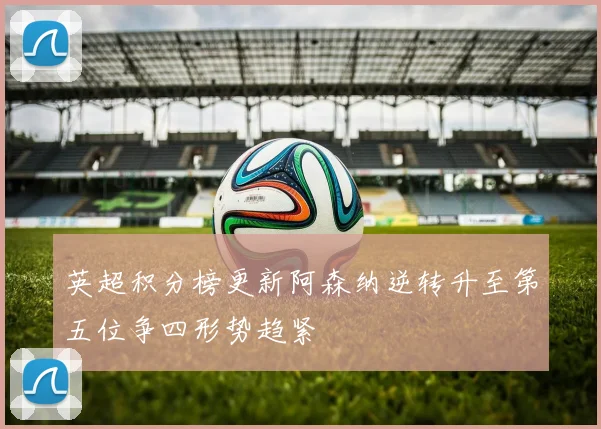 英超积分榜更新阿森纳逆转升至第五位争四形势趋紧