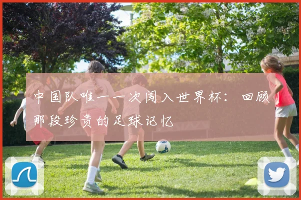 中国队唯一一次闯入世界杯:回顾那段珍贵的足球记忆