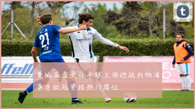 曼城亚盘受让半球主场迎战利物浦争夺欧冠资格热门席位