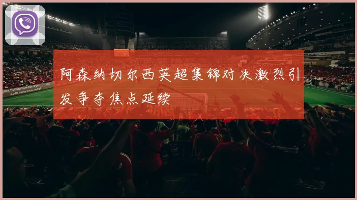 阿森纳切尔西英超集锦对决激烈引发争夺焦点延续