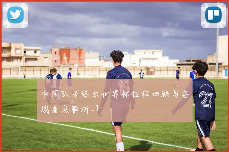 中国队卡塔尔世界杯征程回顾与备战看点解析_1