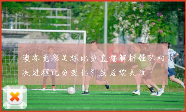 澳客竞彩足球比分直播解析强队对决进程比分变化引发后续关注