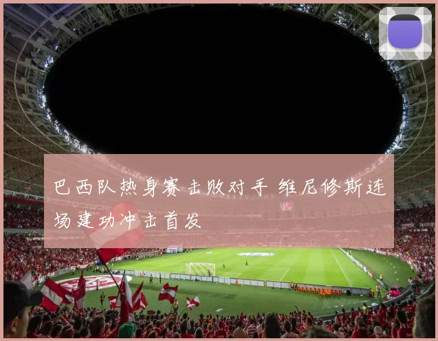 巴西队热身赛击败对手 维尼修斯连场建功冲击首发