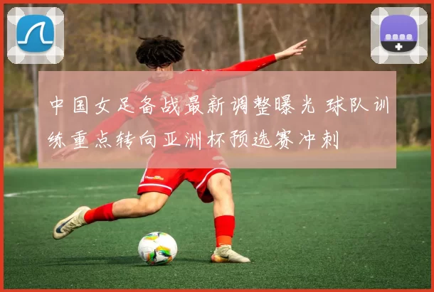 中国女足备战最新调整曝光 球队训练重点转向亚洲杯预选赛冲刺