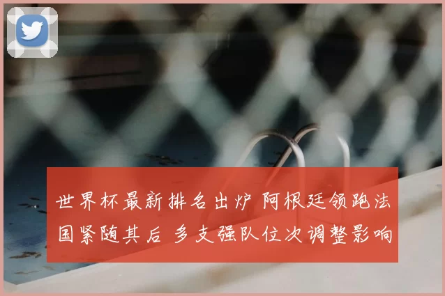 世界杯最新排名出炉 阿根廷领跑法国紧随其后 多支强队位次调整影响出线形势