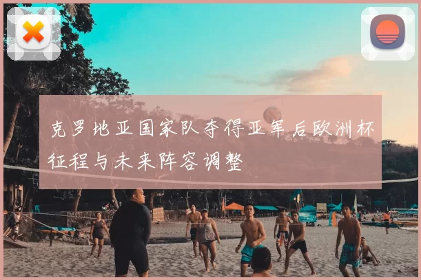 克罗地亚国家队夺得亚军后欧洲杯征程与未来阵容调整