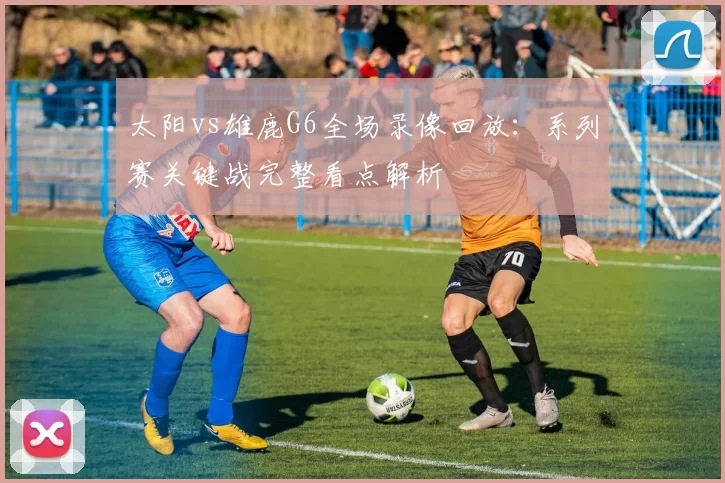 太阳vs雄鹿G6全场录像回放：系列赛关键战完整看点解析