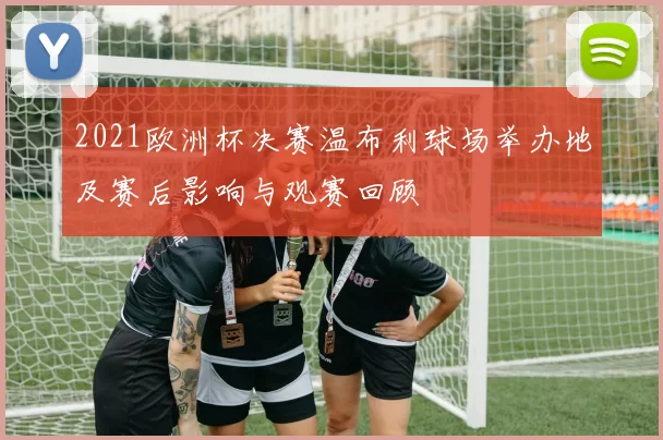 2021欧洲杯决赛温布利球场举办地及赛后影响与观赛回顾