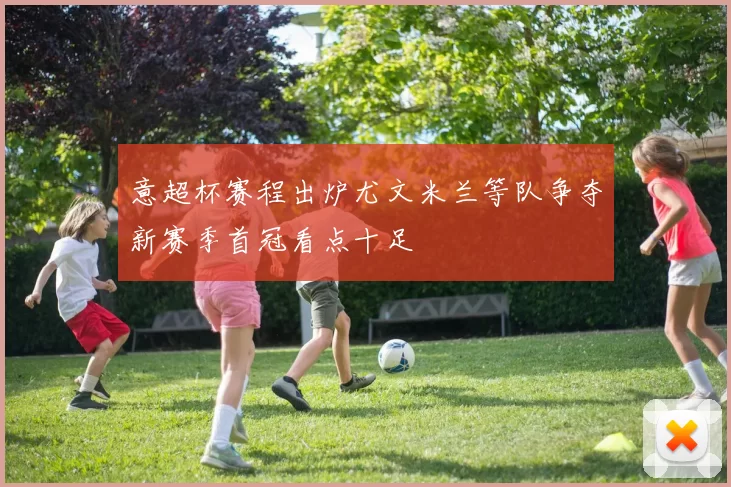 意超杯赛程出炉尤文米兰等队争夺新赛季首冠看点十足