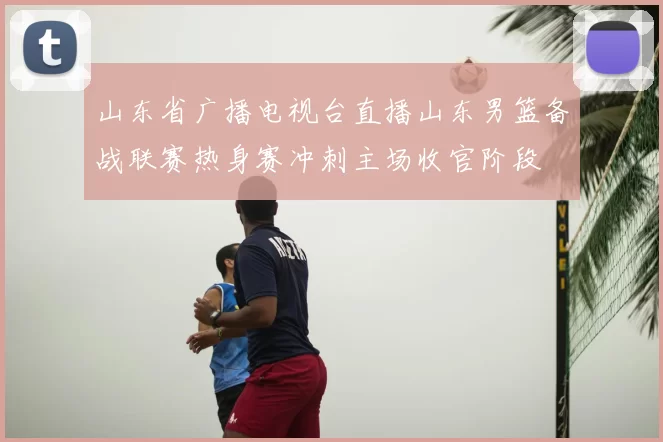 山东省广播电视台直播山东男篮备战联赛热身赛冲刺主场收官阶段