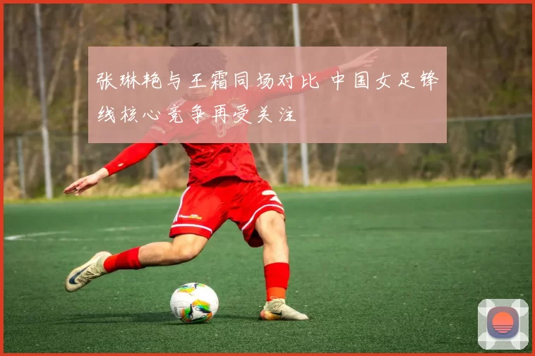 张琳艳与王霜同场对比 中国女足锋线核心竞争再受关注