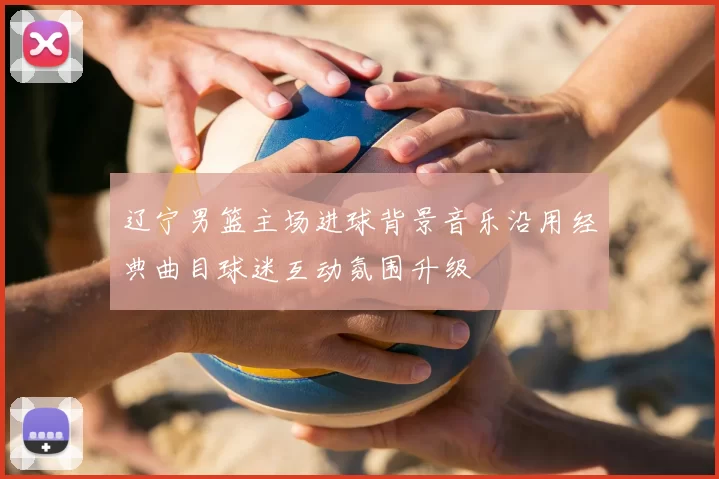 辽宁男篮主场进球背景音乐沿用经典曲目球迷互动氛围升级