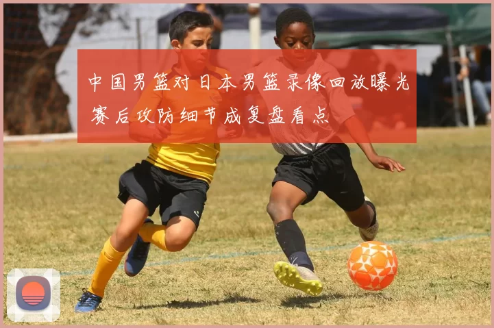 中国男篮对日本男篮录像回放曝光 赛后攻防细节成复盘看点