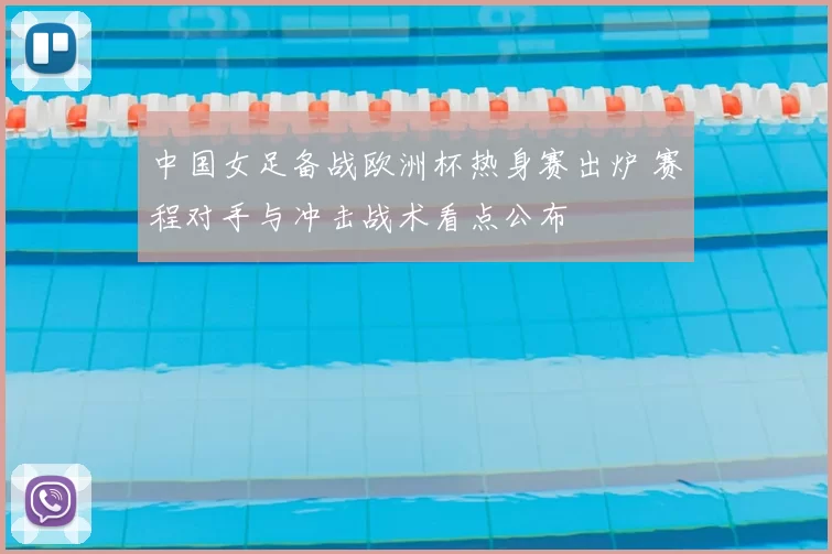 中国女足备战欧洲杯热身赛出炉 赛程对手与冲击战术看点公布