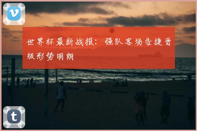 世界杯最新战报:强队客场告捷晋级形势明朗