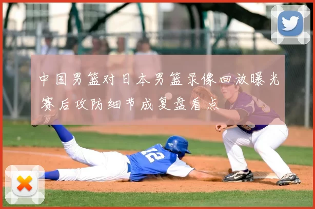 中国男篮对日本男篮录像回放曝光 赛后攻防细节成复盘看点