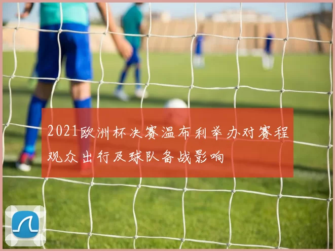 2021欧洲杯决赛温布利举办对赛程观众出行及球队备战影响