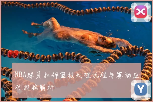 NBA球员扣碎篮板处理流程与赛场应对措施解析