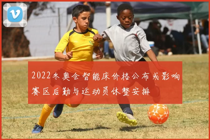 2022冬奥会智能床价格公布或影响赛区后勤与运动员休整安排