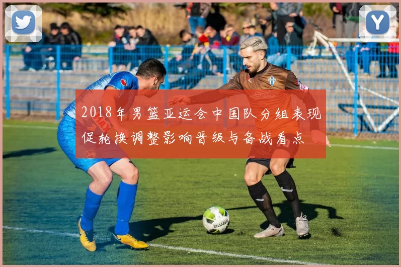 2018年男篮亚运会中国队分组表现促轮换调整影响晋级与备战看点