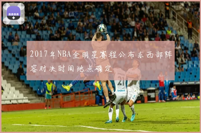 2017年NBA全明星赛程公布东西部阵容对决时间地点确定