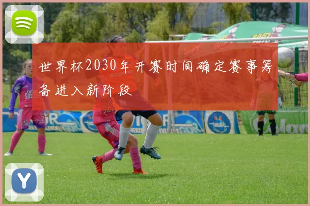 世界杯2030年开赛时间确定赛事筹备进入新阶段