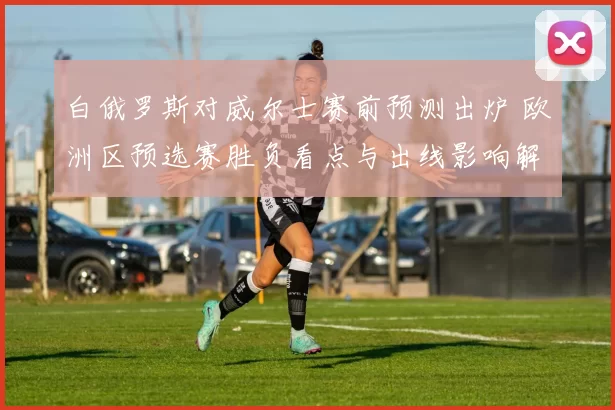 白俄罗斯对威尔士赛前预测出炉 欧洲区预选赛胜负看点与出线影响解析