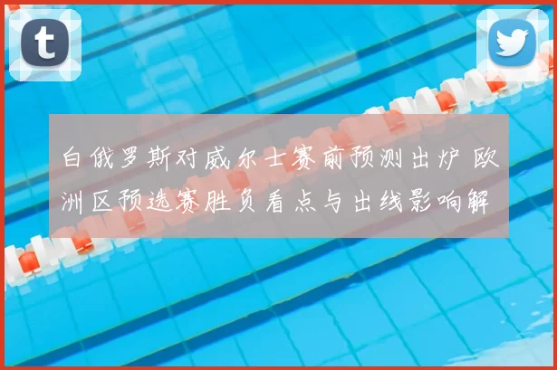 白俄罗斯对威尔士赛前预测出炉 欧洲区预选赛胜负看点与出线影响解析