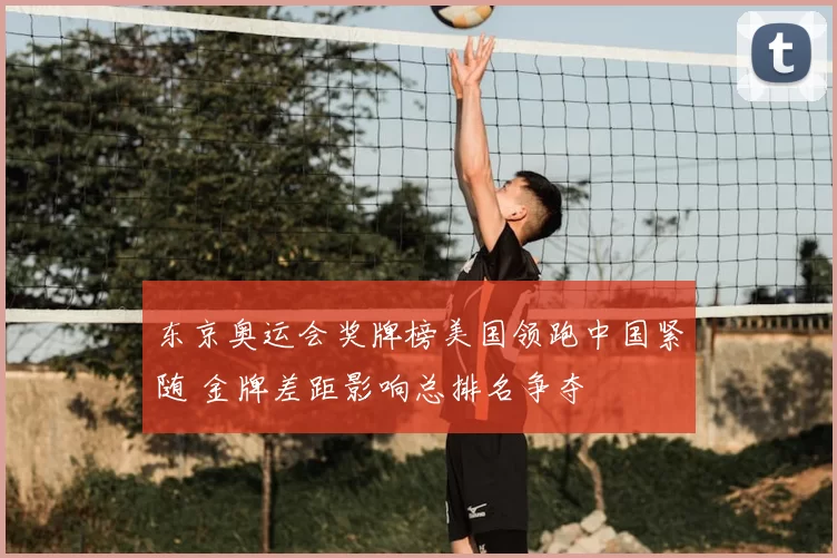 东京奥运会奖牌榜美国领跑中国紧随 金牌差距影响总排名争夺