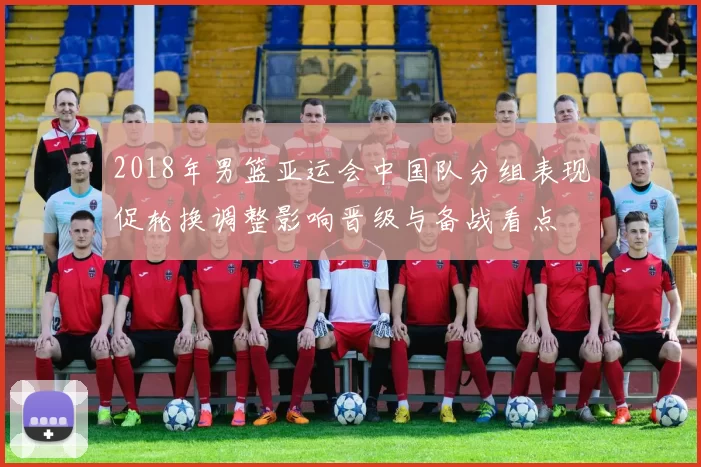 2018年男篮亚运会中国队分组表现促轮换调整影响晋级与备战看点