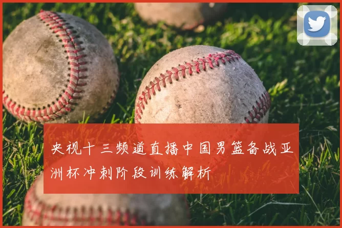 央视十三频道直播中国男篮备战亚洲杯冲刺阶段训练解析