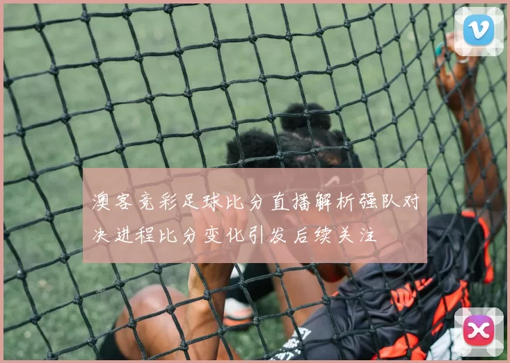 澳客竞彩足球比分直播解析强队对决进程比分变化引发后续关注