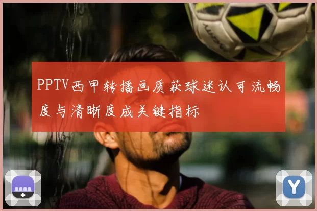 PPTV西甲转播画质获球迷认可流畅度与清晰度成关键指标